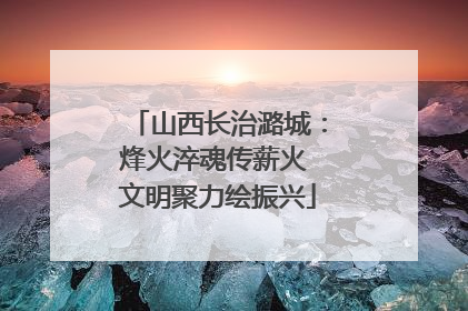 山西长治潞城：烽火淬魂传薪火 文明聚力绘振兴