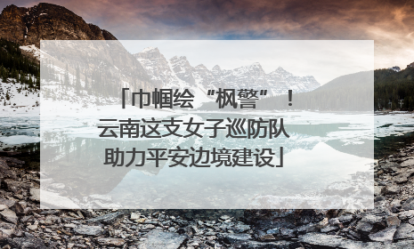 巾帼绘“枫警”！云南这支女子巡防队助力平安边境建设