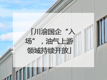 川渝国企“入场”，油气上游领域持续开放
