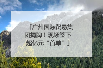 广州国际贸易集团揭牌！现场签下超亿元“首单”