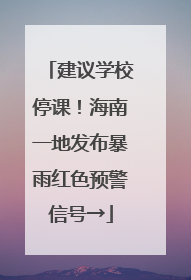 建议学校停课！海南一地发布暴雨红色预警信号→