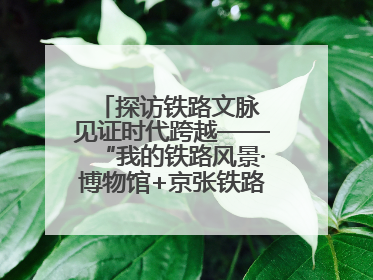探访铁路文脉 见证时代跨越——“我的铁路风景·博物馆+京张铁路文化之旅”活动在京启动