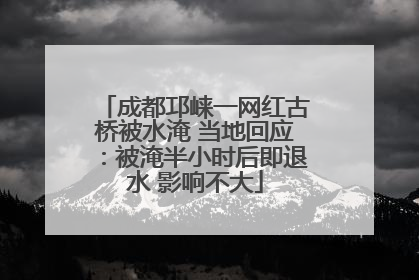 成都邛崃一网红古桥被水淹 当地回应：被淹半小时后即退水 影响不大