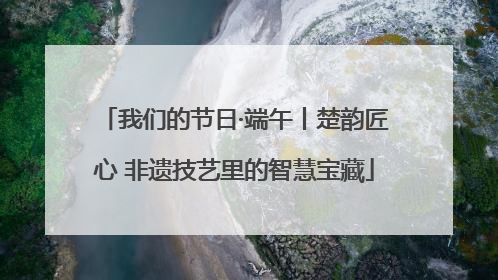 我们的节日·端午丨楚韵匠心 非遗技艺里的智慧宝藏
