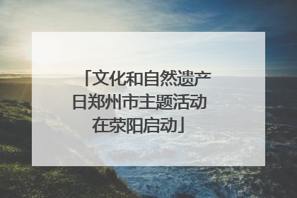 文化和自然遗产日郑州市主题活动在荥阳启动