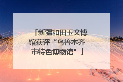 新疆和田玉文博馆获评“乌鲁木齐市特色博物馆”