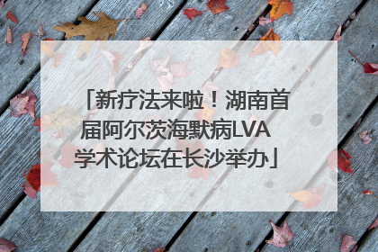 新疗法来啦！湖南首届阿尔茨海默病LVA学术论坛在长沙举办