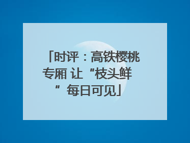 时评：高铁樱桃专厢 让“枝头鲜”每日可见