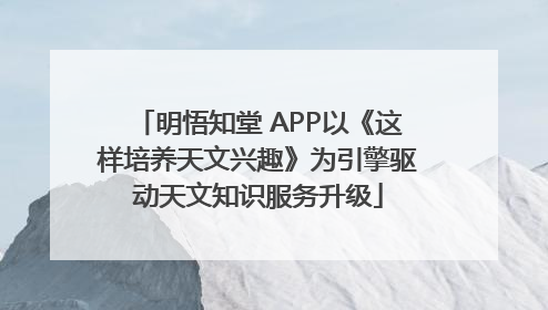 明悟知堂 APP以《这样培养天文兴趣》为引擎驱动天文知识服务升级