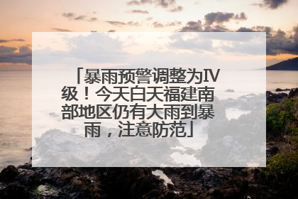暴雨预警调整为Ⅳ级！今天白天福建南部地区仍有大雨到暴雨，注意防范