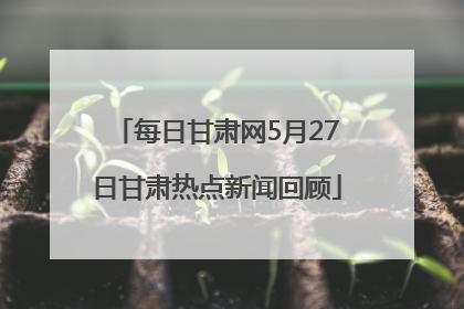 每日甘肃网5月27日甘肃热点新闻回顾