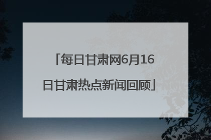 每日甘肃网6月16日甘肃热点新闻回顾