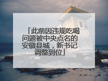 此前因违规吃喝问题被中央点名的安徽县城，新书记调整到位