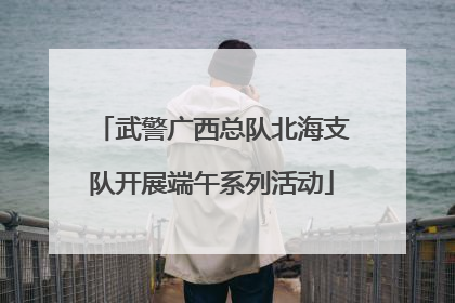 武警广西总队北海支队开展端午系列活动