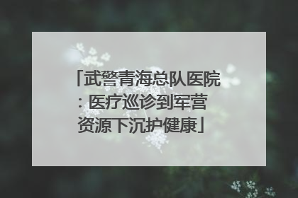 武警青海总队医院：医疗巡诊到军营  资源下沉护健康