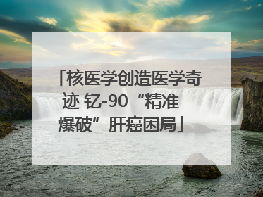 核医学创造医学奇迹 钇-90“精准爆破”肝癌困局