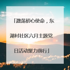 激荡初心使命，东湖村社区六月主题党日活动聚力前行