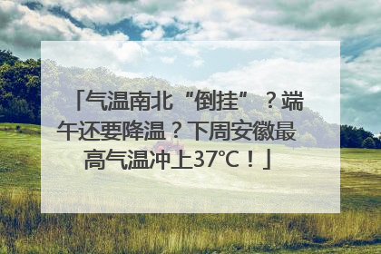 气温南北“倒挂”？端午还要降温？下周安徽最高气温冲上37℃！