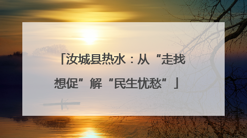 汝城县热水：从“走找想促”解“民生忧愁”