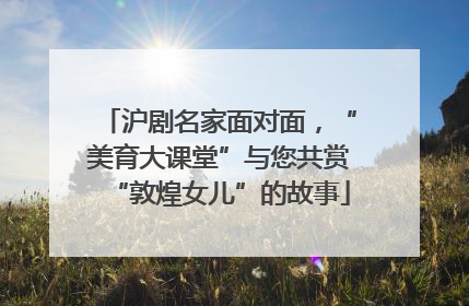 沪剧名家面对面，“美育大课堂”与您共赏“敦煌女儿”的故事