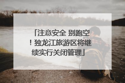 注意安全 别跑空！独龙江旅游区将继续实行关闭管理