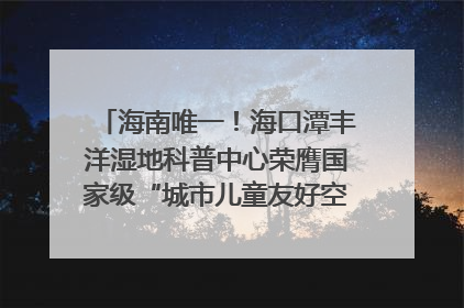 海南唯一！海口潭丰洋湿地科普中心荣膺国家级“城市儿童友好空间建设园区”称号