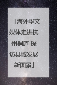 海外华文媒体走进杭州桐庐 探访县域发展新图景