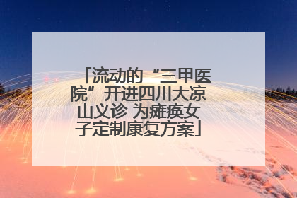 流动的“三甲医院”开进四川大凉山义诊 为瘫痪女子定制康复方案
