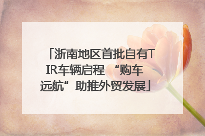 浙南地区首批自有TIR车辆启程 “购车远航”助推外贸发展