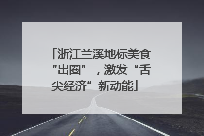 浙江兰溪地标美食“出圈”，激发“舌尖经济”新动能