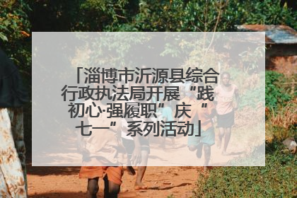 淄博市沂源县综合行政执法局开展“践初心·强履职”庆“七一”系列活动