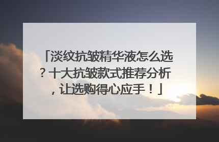 淡纹抗皱精华液怎么选？十大抗皱款式推荐分析，让选购得心应手！