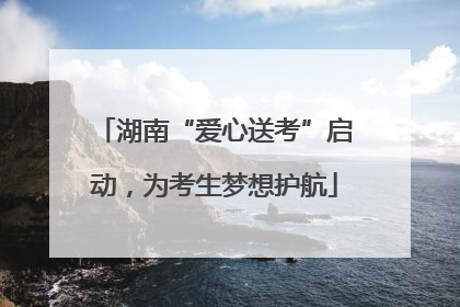 湖南“爱心送考”启动，为考生梦想护航