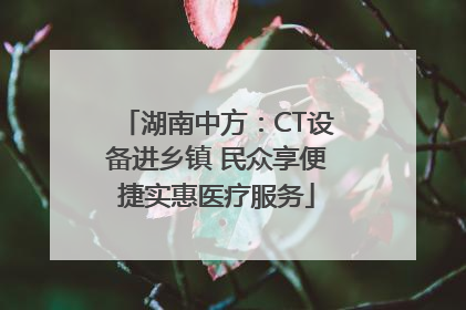 湖南中方：CT设备进乡镇 民众享便捷实惠医疗服务