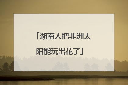 湖南人把非洲太阳能玩出花了