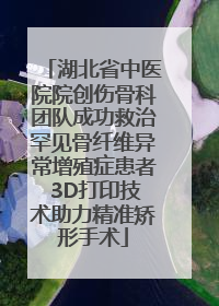 湖北省中医院院创伤骨科团队成功救治罕见骨纤维异常增殖症患者 3D打印技术助力精准矫形手术