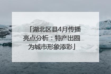湖北区县4月传播亮点分析：特产出圈为城市形象添彩