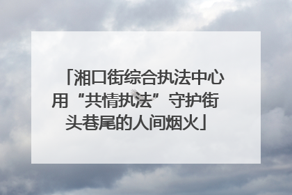 湘口街综合执法中心用“共情执法”守护街头巷尾的人间烟火
