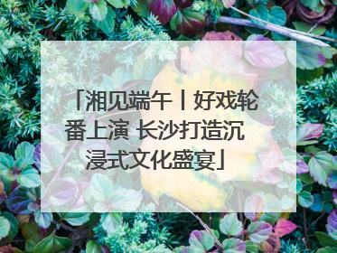 湘见端午丨好戏轮番上演 长沙打造沉浸式文化盛宴