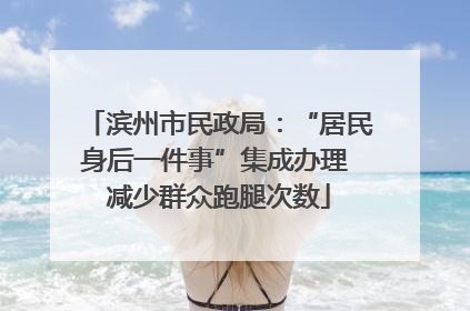 滨州市民政局：“居民身后一件事”集成办理 减少群众跑腿次数