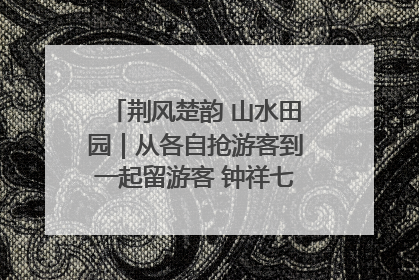 荆风楚韵 山水田园｜从各自抢游客到一起留游客 钟祥七村抱团解了“乡愁”添了“乡酬”