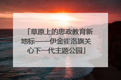 草原上的思政教育新地标——伊金霍洛旗关心下一代主题公园
