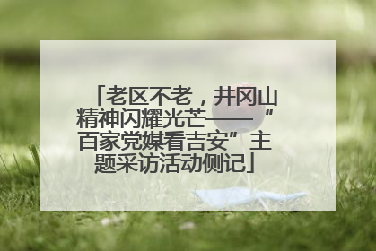 老区不老，井冈山精神闪耀光芒——“百家党媒看吉安”主题采访活动侧记