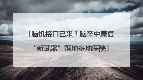 脑机接口已来！脑卒中康复“新武器”落地多地医院