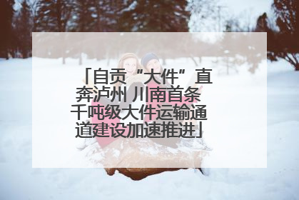 自贡“大件”直奔泸州 川南首条千吨级大件运输通道建设加速推进