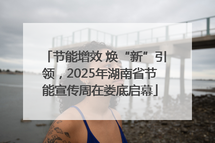 节能增效 焕“新”引领，2025年湖南省节能宣传周在娄底启幕