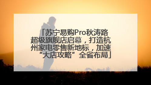 苏宁易购Pro秋涛路超级旗舰店启幕，打造杭州家电零售新地标，加速“大店攻略”全省布局