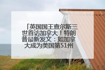 英国国王查尔斯三世首访加拿大！特朗普最新发文：如加拿大成为美国第51州可免费用“金穹”
