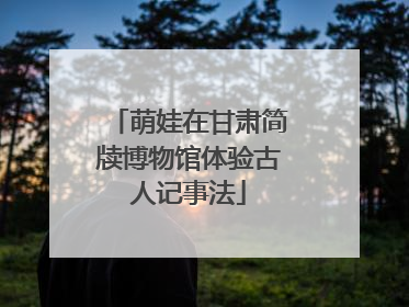萌娃在甘肃简牍博物馆体验古人记事法