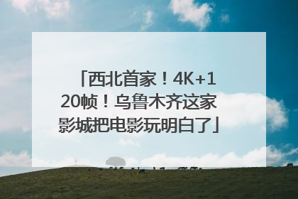 西北首家！4K+120帧！乌鲁木齐这家影城把电影玩明白了